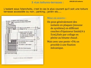 3 »Les toitures-terrasses :
Mise en œuvre :
On pose généralement des
isolants en plaques (mousse
de synthèse) en différant
couches d’épaisseur limité(4 {
5cm),fixés par collage en
pleine au bitume chaud .
Mais avec une pente >5% on
procède à une fixation
mécanique.
L’isolant sous l’étanchéité, c’est le cas le plus courant qu’il soit une toiture
terrasse accessible ou non ; parking ; jardin etc.….
ISOLER LES toitures
 