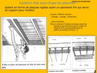 Isolation fixé sous chape du plancher :
La pose s’éffectu soit par :
_ clouage _ vissage _ Projection
_ entre tasseaux
Pour ce dernier l’isolant est placé entre les
tasseaux qui servirons par la suite à la
fixation d’un parement(plaque de
plâtre ,panneaux de bois….)
Isolant en forme de plaques rigides ayant un parement fini qui serve
de support pour l’endiut.
ISOLER LES OUVERTURES
 