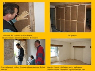 Isolation des cloisons de distribution
(intérieures)en panneaux de laine de chanvre
Vue globale
Pose de l'enduit isolant chanvre - chaux aérienne de bas
en haut
Une des chambre de l'étage après sêchage de
l'enduit,finition chènevotte à granulométrie fine
 