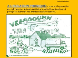 2-L’ISOLATION PHONIQUE:a pour but la protection
des individus des nuisances extérieurs .Mais elle doit également
protégé les autres de nos propres nuisances sonores.
L’isolation phonique
 