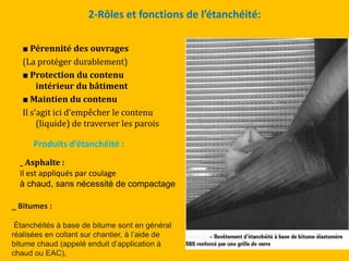 2-Rôles et fonctions de l’étanchéité:
■ Pérennité des ouvrages
(La protéger durablement)
■ Protection du contenu
intérieur du bâtiment
■ Maintien du contenu
Il s’agit ici d’empêcher le contenu
(liquide) de traverser les parois
Produits d’étanchéité :
_ Asphalte :
Il est appliqués par coulage
à chaud, sans nécessité de compactage
_ Bitumes :
Étanchéités à base de bitume sont en général
réalisées en collant sur chantier, à l’aide de
bitume chaud (appelé enduit d’application à
chaud ou EAC),
 