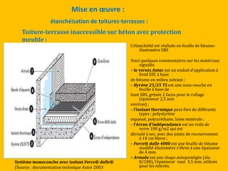 Mise en œuvre :
L’étanchéité est réalisée en feuille de bitume-
élastomère SBS
Voici quelques commentaires sur les matériaux
signalés
– le vernis Antac est un enduit d’application {
froid EIF, à base
de bitume en milieu solvant ;
– Hyrène 25/25 TS est une sous-couche en
feuille à base de
liant SBS, grésée 2 faces pour le collage
(épaisseur 2,5 mm
environ) ;
– l’isolant thermique peut être de différents
types : polystyrène
expansé, polyuréthane, laine minérale ;
– l’écran d’indépendance est un voile de
verre 100 g/m2 qui est
déroulé à sec, avec des joints de recouvrement
à 10 cm libres ;
– Force® dalle 4000 est une feuille de bitume
modifié élastomère s’éleve à une épaisseur
de 4 mm.
– Armalu est une chape autoprotégée (alu
8/100), l’épaisseur vaut 3,5 mm, utilisée
pour les relevés.
étanchéisation de toitures-terrasses :
Toiture-terrasse inaccessible sur béton avec protection
meuble :
Système monocouche avec isolant Force® dalle®
(Source : documentation technique Axter 2003
 