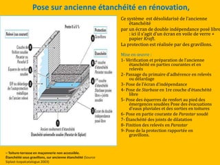 Pose sur ancienne étanchéité en rénovation,
Ce système est désolidarisé de l’ancienne
étanchéité
par un écran de double indépendance posé libre
: ici il s’agit d’un écran en voile de verre +
papier Kraft.
La protection est réalisée par des gravillons.
Mise en œuvre :
1- Vérification et préparation de l’ancienne
étanchéité en parties courantes et en
relevés
2- Passage du primaire d’adhérence en relevés
ou délardage
3- Pose de l’écran d’indépendance
4- Pose de Starbase en 1re couche d’étanchéité
libre
5- Pose des équerres de renfort au pied des
émergences soudées Pose des évacuations
d’eaux pluviales et des sorties en toitures
6- Pose en partie courante de Parastar soudé
7- Étanchéité des joints de dilatation
8- Finition des relevés en Parastar
9- Pose de la protection rapportée en
gravillons.
– Toiture-terrasse en maçonnerie non accessible.
Étanchéité sous gravillons, sur ancienne étanchéité (Source
Siplast-Icopalcatalogue 2003)
 