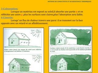 3-L’absorption:
Lorsque un matériau est exposé au soleil,il absorbe une partie α et en
réfléchie une autre ρ ,plus les surfaces sont claires,plus l’absorption sera faible.
4-L’inertie:
Lorsqu’ un flux de chaleur travers une paroi il se transmet sur la face
opposée avec un retard et un affaiblissement.
NOTIONS DE CONDCTIVITE ET DE RESISTANCE THERMIQUES
 
