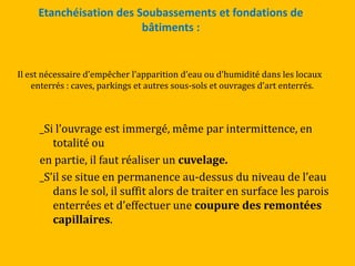 Etanchéisation des Soubassements et fondations de
bâtiments :
Il est nécessaire d’empêcher l’apparition d’eau ou d’humidité dans les locaux
enterrés : caves, parkings et autres sous-sols et ouvrages d’art enterrés.
_Si l’ouvrage est immergé, même par intermittence, en
totalité ou
en partie, il faut réaliser un cuvelage.
_S’il se situe en permanence au-dessus du niveau de l’eau
dans le sol, il suffit alors de traiter en surface les parois
enterrées et d’effectuer une coupure des remontées
capillaires.
 