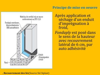 Principe de mise en oeuvre
Après application et
séchage d’un enduit
d’imprégnation {
froid,
Fondaply est posé dans
le sens de la hauteur
avec recouvrement
latéral de 6 cm, par
auto adhésivité
. Recouvrement des lés(Source Sté Siplast)
 