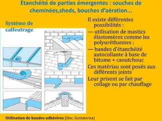 Étanchéité de parties émergentes : souches de
cheminées,sheds, bouches d’aération...
Il existe différentes
possibilités :
— utilisation de mastics
élastomères comme les
polyuréthannes ;
— bandes d’étanchéité
autocollante à base de
bitume + caoutchouc
Ces matériau sont posés aux
différents joints
Leur prisent se fait par
collage ou par chauffage
Utilisation de bandes adhésives (Doc. Guttaterna)
Système de
calfeutrage
 
