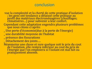 conclusion
vue la complexité et la cherté de cette pratique d’isolation
; les gens ont tendance a délaissé cette pratique au
profit des matériaux électroménagères (chauffages;
climatiséres…) pour subvenir a leur confort.
Cependant cette adaptation engendra plusieurs problèmes
que nous citons ci après:
_ Une perte d’économie(due { la perte de l’énergie)
_ une durabilité moyenne de l’habitat
_ présence des fissurations
_ Détachement des joints….
Néanmoins une chose et sure quelque soit le prix du cout
de l’isolation, elle restera inférieur au cout du prix de
l’énergie que l’on emploiera si l’isolant est mal fait ou
pratiquement absente.
 