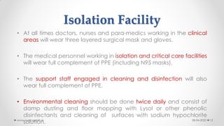 Isolation Facility
• At all times doctors, nurses and para-medics working in the clinical
areas will wear three layered surgical mask and gloves.
• The medical personnel working in isolation and critical care facilities
will wear full complement of PPE (including N95 masks).
• The support staff engaged in cleaning and disinfection will also
wear full complement of PPE.
• Environmental cleaning should be done twice daily and consist of
damp dusting and floor mopping with Lysol or other phenolic
disinfectants and cleaning of surfaces with sodium hypochlorite
solution. 08-04-2020www.nursingpath.in 12
 