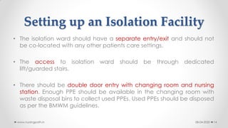 Setting up an Isolation Facility
• The isolation ward should have a separate entry/exit and should not
be co-located with any other patients care settings.
• The access to isolation ward should be through dedicated
lift/guarded stairs.
• There should be double door entry with changing room and nursing
station. Enough PPE should be available in the changing room with
waste disposal bins to collect used PPEs. Used PPEs should be disposed
as per the BMWM guidelines.
08-04-2020www.nursingpath.in 14
 