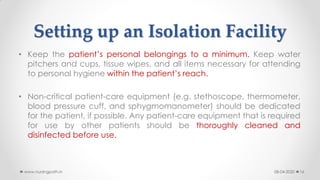 Setting up an Isolation Facility
• Keep the patient’s personal belongings to a minimum. Keep water
pitchers and cups, tissue wipes, and all items necessary for attending
to personal hygiene within the patient’s reach.
• Non-critical patient-care equipment (e.g. stethoscope, thermometer,
blood pressure cuff, and sphygmomanometer) should be dedicated
for the patient, if possible. Any patient-care equipment that is required
for use by other patients should be thoroughly cleaned and
disinfected before use.
08-04-2020www.nursingpath.in 16
 
