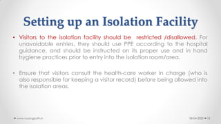 Setting up an Isolation Facility
• Visitors to the isolation facility should be restricted /disallowed. For
unavoidable entries, they should use PPE according to the hospital
guidance, and should be instructed on its proper use and in hand
hygiene practices prior to entry into the isolation room/area.
• Ensure that visitors consult the health-care worker in charge (who is
also responsible for keeping a visitor record) before being allowed into
the isolation areas.
08-04-2020www.nursingpath.in 18
 