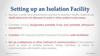 Setting up an Isolation Facility
• Doctors, nurses and paramedics posted to isolation facility need to be
dedicated and not allowed to work in other patient-care areas.
• Consider having designated portable X-ray and portable ultrasound
equipment.
• Corridors with frequent patient transport should be well-ventilated.
• Set up a telephone or other method of communication in the isolation
room or area to enable patients, family members or visitors to
communicate with health-care workers.
08-04-2020www.nursingpath.in 19
 