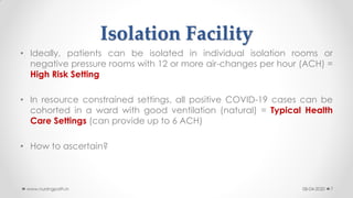 Isolation Facility
• Ideally, patients can be isolated in individual isolation rooms or
negative pressure rooms with 12 or more air-changes per hour (ACH) =
High Risk Setting
• In resource constrained settings, all positive COVID-19 cases can be
cohorted in a ward with good ventilation (natural) = Typical Health
Care Settings (can provide up to 6 ACH)
• How to ascertain?
08-04-2020www.nursingpath.in 7
 