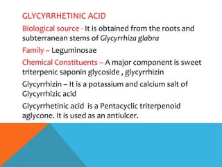GLYCYRRHETINIC ACID
Biological source - It is obtained from the roots and
subterranean stems of Glycyrrhiza glabra
Family – Leguminosae
Chemical Constituents – A major component is sweet
triterpenic saponin glycoside , glycyrrhizin
Glycyrrhizin – It is a potassium and calcium salt of
Glycyrrhizic acid
Glycyrrhetinic acid is a Pentacyclic triterpenoid
aglycone. It is used as an antiulcer.
 