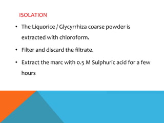 ISOLATION
• The Liquorice / Glycyrrhiza coarse powder is
extracted with chloroform.
• Filter and discard the filtrate.
• Extract the marc with 0.5 M Sulphuric acid for a few
hours
 