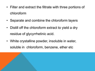 • Filter and extract the filtrate with three portions of
chloroform
• Separate and combine the chloroform layers
• Distill off the chloroform extract to yield a dry
residue of glycyrrhetinic acid.
• White crystalline powder, insoluble in water,
soluble in chloroform, benzene, ether etc
 