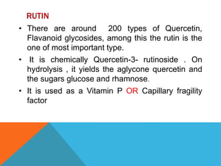 RUTIN
• There are around 200 types of Quercetin,
Flavanoid glycosides, among this the rutin is the
one of most important type.
• It is chemically Quercetin-3- rutinoside . On
hydrolysis , it yields the aglycone quercetin and
the sugars glucose and rhamnose.
• It is used as a Vitamin P OR Capillary fragility
factor
 