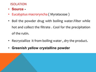 ISOLATION
• Source -
• Eucalyptus macroryncha ( Myrataceae )
• Boil the powder drug with boiling water.Filter while
hot and collect the filtrate . Cool for the precipitation
of the rutin.
• Recrystallize it from boiling water , dry the product.
• Greenish yellow crystalline powder
 