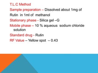 T.L.C Method
Sample preparation – Dissolved about 1mg of
Rutin in 1ml of methanol
Stationary phase - Silica gel –G
Mobile phase – 10 % aqueous sodium chloride
solution
Standard drug - Rutin
RF Value – Yellow spot – 0.43
 