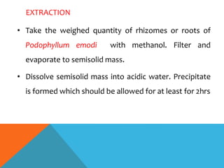 EXTRACTION
• Take the weighed quantity of rhizomes or roots of
Podophyllum emodi with methanol. Filter and
evaporate to semisolid mass.
• Dissolve semisolid mass into acidic water. Precipitate
is formed which should be allowed for at least for 2hrs
 