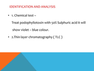 IDENTIFICATION AND ANALYSIS
• 1. Chemical test –
Treat podophyllotoxin with 50% Sulphuric acid it will
show violet – blue colour.
• 2.Thin layer chromatography ( TLC )
 