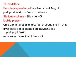 T.L.C Method
Sample preparation – Dissolved about 1mg of
podophyllotoxin in 1ml of methanol
Stationary phase - Silica gel –G
Mobile phase –
Chloroform : Methanol (90:10) for about 6 cm (Only
glycosides are separated but aglycone like
podophyllotoxin
remains in the region of the front.
 
