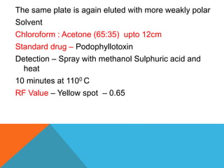 The same plate is again eluted with more weakly polar
Solvent
Chloroform : Acetone (65:35) upto 12cm
Standard drug – Podophyllotoxin
Detection – Spray with methanol Sulphuric acid and
heat
10 minutes at 1100 C
RF Value – Yellow spot – 0.65
 