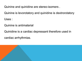 Quinine and quinidine are stereo-isomers .
Quinine is levorotatory and quinidine is dextrorotatory
Uses :
Quinine is antimalarial
Quinidine is a cardiac depressant therefore used in
cardiac arrhythmias.
 