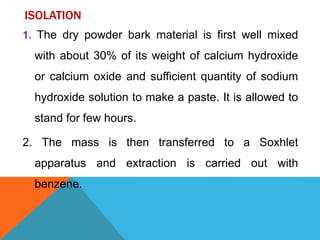 ISOLATION
1. The dry powder bark material is first well mixed
with about 30% of its weight of calcium hydroxide
or calcium oxide and sufficient quantity of sodium
hydroxide solution to make a paste. It is allowed to
stand for few hours.
2. The mass is then transferred to a Soxhlet
apparatus and extraction is carried out with
benzene.
 