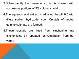 3.Subsequently the benzene extract is shaken with
successive portions of 5% sulphuric acid.
4.The aqueous acid extract is adjusted the pH 6.5 with
dilute sodium hydroxide, cool. Crystals of neutral
quinine sulphate are formed.
5.These crystals are freed from cinchonine and
cinchonidine by repeated recrystallization from hot
water.
 