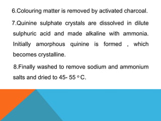 6.Colouring matter is removed by activated charcoal.
7.Quinine sulphate crystals are dissolved in dilute
sulphuric acid and made alkaline with ammonia.
Initially amorphous quinine is formed , which
becomes crystalline.
8.Finally washed to remove sodium and ammonium
salts and dried to 45- 55 o C.
 