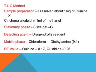 T.L.C Method
Sample preparation – Dissolved about 1mg of Quinine
or
Cinchona alkaloid in 1ml of methanol
Stationary phase - Silica gel –G
Detecting agent – Dragendroffs reagent
Mobile phase – Chloroform – Diethylamine (9:1)
RF Value – Quinine – 0.17, Quinidine -0.26
 