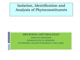 Isolation, Identification and
Analysis of Phytoconstituents
MRS.REKHAAMIT BHALERAO
ASSISTANT PROFESSOR
PHARMACEUTICAL CHEMISTRY
PES MODERN COLLEGE OF PHARMACY, FOR LADIES
 