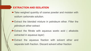 EXTRACTION AND ISOLATION
Take weighed quantity of coarse powder and moisten with
sodium carbonate solution.
Extract the blended mixture in petroleum ether. Filter the
petroleum ether extract
Extract the filtrate with aqueous acetic acid ( alkaloids
extracted in aqueous layer)
Extract the aqueous fraction with solvent ether and
separate both fraction. Discard solvent ether fraction
 