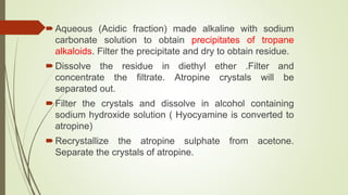 Aqueous (Acidic fraction) made alkaline with sodium
carbonate solution to obtain precipitates of tropane
alkaloids. Filter the precipitate and dry to obtain residue.
Dissolve the residue in diethyl ether .Filter and
concentrate the filtrate. Atropine crystals will be
separated out.
Filter the crystals and dissolve in alcohol containing
sodium hydroxide solution ( Hyocyamine is converted to
atropine)
Recrystallize the atropine sulphate from acetone.
Separate the crystals of atropine.
 