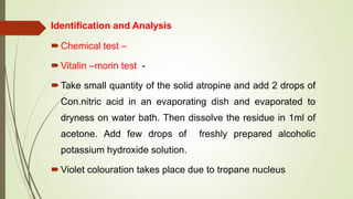 Identification and Analysis
Chemical test –
Vitalin –morin test -
Take small quantity of the solid atropine and add 2 drops of
Con.nitric acid in an evaporating dish and evaporated to
dryness on water bath. Then dissolve the residue in 1ml of
acetone. Add few drops of freshly prepared alcoholic
potassium hydroxide solution.
Violet colouration takes place due to tropane nucleus
 