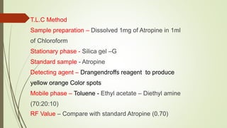 T.L.C Method
Sample preparation – Dissolved 1mg of Atropine in 1ml
of Chloroform
Stationary phase - Silica gel –G
Standard sample - Atropine
Detecting agent – Drangendroffs reagent to produce
yellow orange Color spots
Mobile phase – Toluene - Ethyl acetate – Diethyl amine
(70:20:10)
RF Value – Compare with standard Atropine (0.70)
 