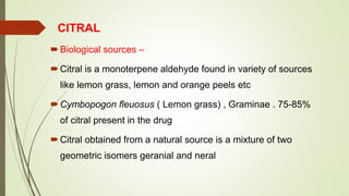 CITRAL
Biological sources –
Citral is a monoterpene aldehyde found in variety of sources
like lemon grass, lemon and orange peels etc
Cymbopogon fleuosus ( Lemon grass) , Graminae . 75-85%
of citral present in the drug
Citral obtained from a natural source is a mixture of two
geometric isomers geranial and neral
 
