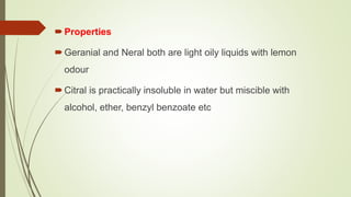 Properties
Geranial and Neral both are light oily liquids with lemon
odour
Citral is practically insoluble in water but miscible with
alcohol, ether, benzyl benzoate etc
 