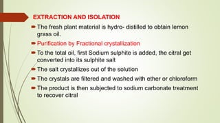 EXTRACTION AND ISOLATION
The fresh plant material is hydro- distilled to obtain lemon
grass oil.
Purification by Fractional crystallization
To the total oil, first Sodium sulphite is added, the citral get
converted into its sulphite salt
The salt crystallizes out of the solution
The crystals are filtered and washed with ether or chloroform
The product is then subjected to sodium carbonate treatment
to recover citral
 