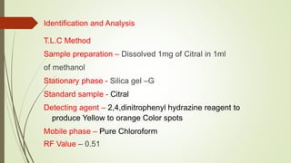 Identification and Analysis
T.L.C Method
Sample preparation – Dissolved 1mg of Citral in 1ml
of methanol
Stationary phase - Silica gel –G
Standard sample - Citral
Detecting agent – 2,4,dinitrophenyl hydrazine reagent to
produce Yellow to orange Color spots
Mobile phase – Pure Chloroform
RF Value – 0.51
 