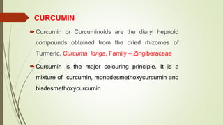 CURCUMIN
Curcumin or Curcuminoids are the diaryl hepnoid
compounds obtained from the dried rhizomes of
Turmeric, Curcuma longa, Family – Zingiberaceae
Curcumin is the major colouring principle. It is a
mixture of curcumin, monodesmethoxycurcumin and
bisdesmethoxycurcumin
 