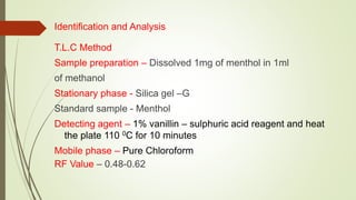 Identification and Analysis
T.L.C Method
Sample preparation – Dissolved 1mg of menthol in 1ml
of methanol
Stationary phase - Silica gel –G
Standard sample - Menthol
Detecting agent – 1% vanillin – sulphuric acid reagent and heat
the plate 110 0C for 10 minutes
Mobile phase – Pure Chloroform
RF Value – 0.48-0.62
 