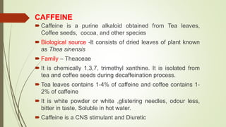 CAFFEINE
 Caffeine is a purine alkaloid obtained from Tea leaves,
Coffee seeds, cocoa, and other species
 Biological source -It consists of dried leaves of plant known
as Thea sinensis
 Family – Theaceae
 It is chemically 1,3,7, trimethyl xanthine. It is isolated from
tea and coffee seeds during decaffeination process.
 Tea leaves contains 1-4% of caffeine and coffee contains 1-
2% of caffeine
 It is white powder or white ,glistering needles, odour less,
bitter in taste, Soluble in hot water.
 Caffeine is a CNS stimulant and Diuretic
 