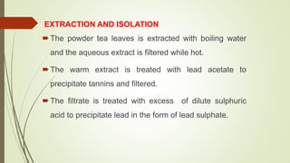 EXTRACTION AND ISOLATION
The powder tea leaves is extracted with boiling water
and the aqueous extract is filtered while hot.
The warm extract is treated with lead acetate to
precipitate tannins and filtered.
The filtrate is treated with excess of dilute sulphuric
acid to precipitate lead in the form of lead sulphate.
 