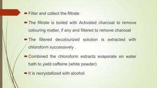 Filter and collect the filtrate
The filtrate is boiled with Activated charcoal to remove
colouring matter, if any and filtered to remove charcoal
The filtered decolourized solution is extracted with
chloroform successively .
Combined the chloroform extracts evaporate on water
bath to yield caffeine (white powder)
It is recrystallized with alcohol
 