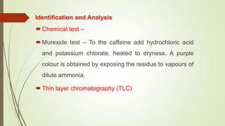 Identification and Analysis
Chemical test –
Murexide test – To the caffeine add hydrochloric acid
and potassium chlorate, heated to dryness. A purple
colour is obtained by exposing the residue to vapours of
dilute ammonia.
Thin layer chromatography (TLC)
 