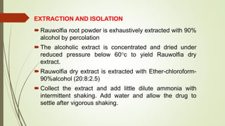 EXTRACTION AND ISOLATION
Rauwolfia root powder is exhaustively extracted with 90%
alcohol by percolation
The alcoholic extract is concentrated and dried under
reduced pressure below 60c to yield Rauwolfia dry
extract.
Rauwolfia dry extract is extracted with Ether-chloroform-
90%alcohol (20:8:2.5)
Collect the extract and add little dilute ammonia with
intermittent shaking. Add water and allow the drug to
settle after vigorous shaking.
 