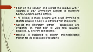 Filter off the solution and extract the residue with 4
volumes of 0.5N Ammonium sulphate in separating
funnel. Combine all the extracts.
The extract is made alkaline with dilute ammonia to
liberate alkaloid. Finally it is extracted with chloroform.
Collect the chloroform extract , concentrate and
evaporate on water bath to yield total rauwolfia
alkaloids.(30 different components)
Residue is subjected to column chromatographic
fraction for the separation of reserpine
 